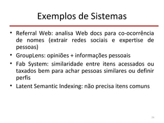 Exemplos de Sistemas
• Referral Web: analisa Web docs para co-ocorrência
de nomes (extrair redes sociais e expertise de
pessoas)
• GroupLens: opiniões + informações pessoais
• Fab System: similaridade entre itens acessados ou
taxados bem para achar pessoas similares ou definir
perfis
• Latent Semantic Indexing: não precisa itens comuns
59
 