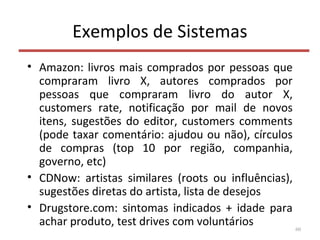 Exemplos de Sistemas
• Amazon: livros mais comprados por pessoas que
compraram livro X, autores comprados por
pessoas que compraram livro do autor X,
customers rate, notificação por mail de novos
itens, sugestões do editor, customers comments
(pode taxar comentário: ajudou ou não), círculos
de compras (top 10 por região, companhia,
governo, etc)
• CDNow: artistas similares (roots ou influências),
sugestões diretas do artista, lista de desejos
• Drugstore.com: sintomas indicados + idade para
achar produto, test drives com voluntários 60
 