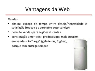 Vantagens da Web
Vendas:
• diminui espaço de tempo entre desejo/necessidade e
satisfação (reduz-se a zero pelo auto-serviço)
• permite vendas para regiões distantes
• constatação americana: produtos que mais crescem
em vendas são “large” (geladeiras, fogões),
porque tem entrega sempre
7
 