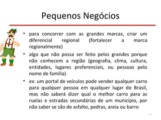 Pequenos Negócios
• para concorrer com as grandes marcas, criar um
diferencial regional (fortalecer a marca
regionalmente)
• algo que não possa ser feito pelos grandes porque
não conhecem a região (geografia, clima, cultura,
entidades, lugares preferenciais, ou pessoas pelo
nome de família)
• ex: um portal de veículos pode vender qualquer carro
para qualquer pessoa em qualquer lugar do Brasil,
mas não saberá dizer qual o melhor carro para as
ruelas e estradas secundárias de um município, por
não saber se são de asfalto, pedras, areia ou barro
73
 
