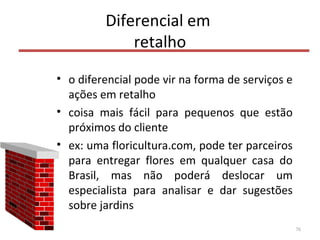 Diferencial em
retalho
• o diferencial pode vir na forma de serviços e
ações em retalho
• coisa mais fácil para pequenos que estão
próximos do cliente
• ex: uma floricultura.com, pode ter parceiros
para entregar flores em qualquer casa do
Brasil, mas não poderá deslocar um
especialista para analisar e dar sugestões
sobre jardins
76
 