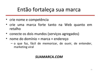 Então fortaleça sua marca
• crie nome e competência
• crie uma marca forte tanto na Web quanto em
retalho
• conecte os dois mundos (serviços agregados)
• nome do domínio = marca + endereço
– o que faz, fácil de memorizar, de ouvir, de entender,
marketing viral
SUAMARCA.COM
79
 