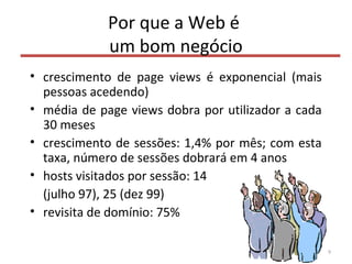 Por que a Web é
um bom negócio
• crescimento de page views é exponencial (mais
pessoas acedendo)
• média de page views dobra por utilizador a cada
30 meses
• crescimento de sessões: 1,4% por mês; com esta
taxa, número de sessões dobrará em 4 anos
• hosts visitados por sessão: 14
(julho 97), 25 (dez 99)
• revisita de domínio: 75%
9
 