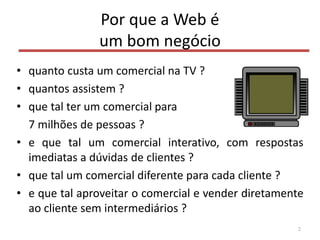 Por que a Web é
um bom negócio
• quanto custa um comercial na TV ?
• quantos assistem ?
• que tal ter um comercial para
7 milhões de pessoas ?
• e que tal um comercial interativo, com respostas
imediatas a dúvidas de clientes ?
• que tal um comercial diferente para cada cliente ?
• e que tal aproveitar o comercial e vender diretamente
ao cliente sem intermediários ?
2
 