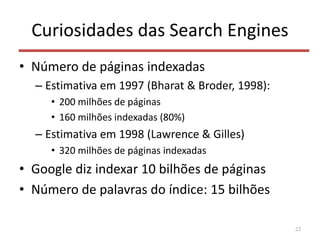 Curiosidades das Search Engines
• Número de páginas indexadas
– Estimativa em 1997 (Bharat & Broder, 1998):
• 200 milhões de páginas
• 160 milhões indexadas (80%)
– Estimativa em 1998 (Lawrence & Gilles)
• 320 milhões de páginas indexadas
• Google diz indexar 10 bilhões de páginas
• Número de palavras do índice: 15 bilhões
23
 