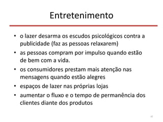 Entretenimento
• o lazer desarma os escudos psicológicos contra a
publicidade (faz as pessoas relaxarem)
• as pessoas compram por impulso quando estão
de bem com a vida.
• os consumidores prestam mais atenção nas
mensagens quando estão alegres
• espaços de lazer nas próprias lojas
• aumentar o fluxo e o tempo de permanência dos
clientes diante dos produtos
41
 