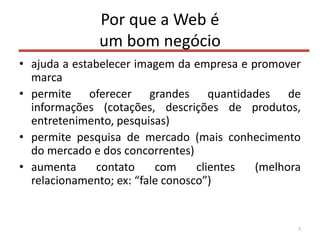 Por que a Web é
um bom negócio
• ajuda a estabelecer imagem da empresa e promover
marca
• permite oferecer grandes quantidades de
informações (cotações, descrições de produtos,
entretenimento, pesquisas)
• permite pesquisa de mercado (mais conhecimento
do mercado e dos concorrentes)
• aumenta contato com clientes (melhora
relacionamento; ex: “fale conosco”)
5
 