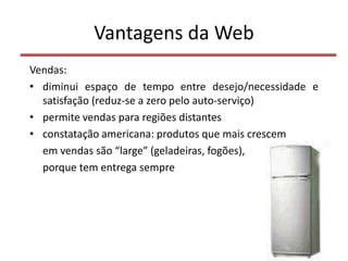 Vantagens da Web
Vendas:
• diminui espaço de tempo entre desejo/necessidade e
satisfação (reduz-se a zero pelo auto-serviço)
• permite vendas para regiões distantes
• constatação americana: produtos que mais crescem
em vendas são “large” (geladeiras, fogões),
porque tem entrega sempre
7
 