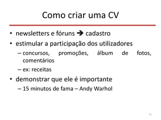 Como criar uma CV
• newsletters e fóruns  cadastro
• estimular a participação dos utilizadores
– concursos, promoções, álbum de fotos,
comentários
– ex: receitas
• demonstrar que ele é importante
– 15 minutos de fama – Andy Warhol
70
 