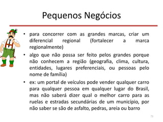 Pequenos Negócios
• para concorrer com as grandes marcas, criar um
diferencial regional (fortalecer a marca
regionalmente)
• algo que não possa ser feito pelos grandes porque
não conhecem a região (geografia, clima, cultura,
entidades, lugares preferenciais, ou pessoas pelo
nome de família)
• ex: um portal de veículos pode vender qualquer carro
para qualquer pessoa em qualquer lugar do Brasil,
mas não saberá dizer qual o melhor carro para as
ruelas e estradas secundárias de um município, por
não saber se são de asfalto, pedras, areia ou barro
73
 