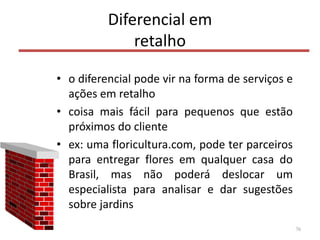 Diferencial em
retalho
• o diferencial pode vir na forma de serviços e
ações em retalho
• coisa mais fácil para pequenos que estão
próximos do cliente
• ex: uma floricultura.com, pode ter parceiros
para entregar flores em qualquer casa do
Brasil, mas não poderá deslocar um
especialista para analisar e dar sugestões
sobre jardins
76
 