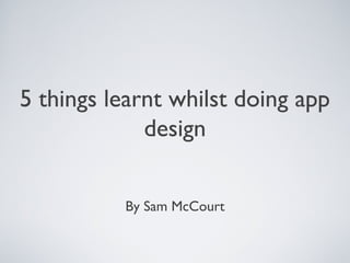 5 things learnt whilst doing app
design
By Sam McCourt
 
