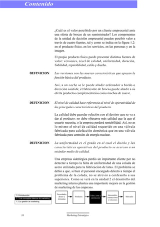 ¿Cuál es el valor percibido por un cliente empresarial ante
una oferta de brocas de un suministrador? Los componentes
de la unidad de decisión empresarial pueden percibir valor a
través de cuatro fuentes, tal y como se indica en la figura 1.2:
en el producto físico, en los servicios, en las personas y en la
imagen.
El propio producto físico puede presentar distintas fuentes de
valor: versiones, nivel de calidad, uniformidad, duración,
fiabilidad, reparabilidad, estilo y diseño.
DEFINICION Las versiones son las nuevas características que apoyan la
función básica del producto.
Así, a un coche se le puede añadir ordenador a bordo o
dirección asistida; el fabricante de brocas puede añadir a su
oferta productos complementarios como machos de roscar.
DEFINICION El nivel de calidad hace referencia al nivel de operatividad de
las principales características del producto.
La calidad debe guardar relación con el destino que se va a
dar al producto: no debe ofrecerse más calidad que la que el
usuario necesita, o la empresa perderá rentabilidad. Así, no es
lo mismo el nivel de calidad requerido en una válvula
fabricada para calefacción doméstica que en una válvula
fabricada para centrales de energía nuclear.
DEFINICION La uniformidad es el grado en el cual el diseño y las
características operativas del producto se acercan a un
estándar medio de calidad.
Una empresa siderúrgica perdió un importante cliente por no
detectar a tiempo la falta de uniformidad de una colada de
acero utilizada para la fabricación de latas. El problema se
debió a que, si bien el personal encargado detectó a tiempo el
problema de la colada, no se atrevió a confesarlo a sus
superiores. Como se verá en la unidad 2 el desarrollo del
marketing interno plantea una importante mejora en la gestión
de marketing de las empresas.
Contenido
10 Marketing Estratégico
1.0 Introducción
1.1 Los conceptos básicos de marketing
1.2 La gestión de marketing
Necesidades,
deseos y
demandas
Productos
Valor, coste y
satisfacción
Intercambio,
transacciones
y relaciones
Mercados
 