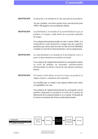 DEFINICION La duración es la medida de la vida esperada de un producto.
Así por ejemplo, una broca puede tener una duración para
1000 ó 500 agujeros sin necesidad de afilarla.
DEFINICION La fiabilidad es la medida de la probabilidad de que un
producto se estropee o falle dentro de un periodo específico
de tiempo.
Una máquina-herramienta puede ser más o menos fiable. Los
compradores están dispuestos a pagar más por aquellos
productos que tienen fama de tener un alto nivel de fiabilidad,
evitando el coste del no funcionamiento y de las reparaciones.
DEFINICION La reparabilidad es la medida de la facilidad de volver a
poner en funcionamiento un producto averiado.
Una empresa de máquina-herramienta ha conseguido mejorar
su nivel de pedidos en mercados internacionales
diferenciando su oferta a través de una óptima asistencia
técnica.
DEFINICION El término estilo define el nivel en el que un producto se
adapta al gusto y sentimiento del comprador.
Los muebles que se venden a una empresa deben tener estilo,
ser agradables a la vista.
Una empresa de máquina-herramienta ha conseguido nuevos
pedidos adaptando su producto al estilo de la planta de
fabricación de la empresa donde se va a instalar. El pintado de
la misma en la planta del cliente resultó determinante.
Contenido
Unidad 1 Marketing Estratégico 11
1.0 Introducción
1.1 Los conceptos básicos de marketing
1.2 La gestión de marketing
Necesidades,
deseos y
demandas
Productos
Valor, coste y
satisfacción
Intercambio,
transacciones
y relaciones
Mercados
 