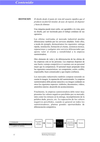 DEFINICION El diseño desde el punto de vista del usuario significa que el
producto sea fácil de instalar, de usar, de reparar, de disponer
y hasta de eliminar.
Una máquina puede tener estilo, ser agradable a la vista, pero
no diseño, por ser incómoda para el trabajo cotidiano de sus
operarios.
Las ofertas realizadas al mercado industrial pueden
diferenciarse también por los servicios añadidos. Entre ellos,
a modo de ejemplo, destacaríamos los siguientes: entrega
rápida, instalación, formación al cliente, asistencia técnica,
reparaciones y cualquier otro servicio diferenciador que
aporte valor al cliente y rentabilidad a la empresa
suministradora.
Otro elemento de valor y de diferenciación de las ofertas de
las empresas está en las personas. Las empresas disponen de
una fuerte ventaja competitiva si cuentan con un personal
mejor que la competencia. El personal mejor preparado tiene
las siguientes características: ser competente, cortés, creíble,
responsable, buen comunicador y que inspire confianza.
Los mercados industriales también compran teniendo en
cuenta la imagen, la reputación del suministrador. La empresa
suministradora debe prestar atención a su imagen cuidando en
otros los siguientes aspectos: símbolos, documentos, vídeos,
atmósfera interior, desarrollo de acontecimientos.
Finalmente, la empresa suministradora debe tener muy
presentes los valores negativos percibidos por su mercado,
tales como los retrasos en la entrega, incumplimiento de la
palabra dada, precio, etc. La superación de los valores
negativos percibidos, cuando es general en todos los
suministradores, plantea grandes oportunidades de
diferenciación competitiva.
Contenido
12 Marketing Estratégico
1.0 Introducción
1.1 Los conceptos básicos de marketing
1.2 La gestión de marketing
Necesidades,
deseos y
demandas
Productos
Valor, coste y
satisfacción
Intercambio,
transacciones
y relaciones
Mercados
 