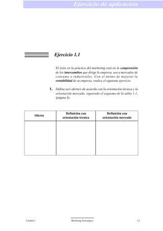 Ejercicio 1.1
El éxito en la práctica del marketing está en la comprensión
de los intercambios que dirige la empresa, sea a mercados de
consumo o industriales. Con el ánimo de mejorar la
rentabilidad de su empresa, realice el siguiente ejercicio.
1. Defina su/s oferta/s de acuerdo con la orientación técnica y la
orientación mercado, siguiendo el esquema de la tabla 1.1,
(página 8).
Ejercicio de aplicación
Unidad 1 Marketing Estratégico 13
Oferta
Definición con
orientación técnica
Definición con
orientación mercado
 