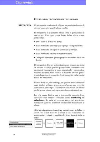 INTERCAMBIO, TRANSACCIONES Y RELACIONES
DEFINICION El intercambio es el acto de obtener un producto deseado de
otra persona, ofreciéndole algo a cambio.
El intercambio es el concepto básico sobre el que descansa el
marketing. Para que tenga lugar deben darse cinco
condiciones:
• Debe haber al menos dos partes.
• Cada parte debe tener algo que suponga valor para la otra.
• Cada parte debe ser capaz de comunicar y entregar.
• Cada parte debe ser libre de aceptar la oferta.
• Cada parte debe creer que es apropiado o deseable tratar con
la otra.
El intercambio debe ser visto más como un proceso que como
un suceso. Se dice que dos partes están inmersas en un
proceso de intercambio si están negociando y moviéndose
hacia un acuerdo; si se alcanza el acuerdo, se dice que ha
tenido lugar una transacción. La transacción es la unidad
básica del intercambio.
Lo más habitual, sin embargo, es que los intercambios no
sean hechos aislados sino que configuren una relación
continua en el tiempo: se compra varias veces un mismo
producto, una misma marca y en un mismo establecimiento.
Por ello puede decirse que la transacción es parte de un
concepto más amplio conocido como marketing de
relaciones. Se trata no tanto de conseguir una única
transacción como de establecer una relación duradera con el
cliente.
¿Qué es más rentable, invertir en transacciones aisladas, es
decir, en atraer nuevos clientes o en relaciones de
continuidad, es decir, en cuidar al cliente durante toda su
vida?
Contenido
18 Marketing Estratégico
1.0 Introducción
1.1 Los conceptos básicos de marketing
1.2 La gestión de marketing
Necesidades,
deseos y
demandas
Productos
Valor, coste y
satisfacción
Intercambio,
transacciones
y relaciones
Mercados
 