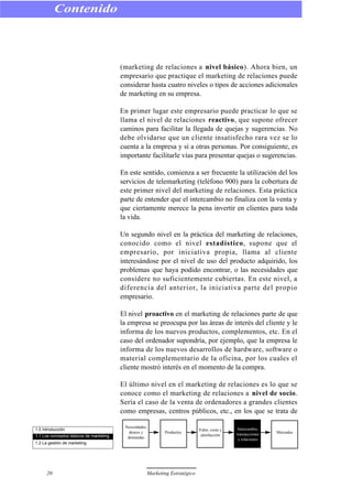 (marketing de relaciones a nivel básico). Ahora bien, un
empresario que practique el marketing de relaciones puede
considerar hasta cuatro niveles o tipos de acciones adicionales
de marketing en su empresa.
En primer lugar este empresario puede practicar lo que se
llama el nivel de relaciones reactivo, que supone ofrecer
caminos para facilitar la llegada de quejas y sugerencias. No
debe olvidarse que un cliente insatisfecho rara vez se lo
cuenta a la empresa y sí a otras personas. Por consiguiente, es
importante facilitarle vías para presentar quejas o sugerencias.
En este sentido, comienza a ser frecuente la utilización del los
servicios de telemarketing (teléfono 900) para la cobertura de
este primer nivel del marketing de relaciones. Esta práctica
parte de entender que el intercambio no finaliza con la venta y
que ciertamente merece la pena invertir en clientes para toda
la vida.
Un segundo nivel en la práctica del marketing de relaciones,
conocido como el nivel estadístico, supone que el
empresario, por iniciativa propia, llama al cliente
interesándose por el nivel de uso del producto adquirido, los
problemas que haya podido encontrar, o las necesidades que
considere no suficientemente cubiertas. En este nivel, a
diferencia del anterior, la iniciativa parte del propio
empresario.
El nivel proactivo en el marketing de relaciones parte de que
la empresa se preocupa por las áreas de interés del cliente y le
informa de los nuevos productos, complementos, etc. En el
caso del ordenador supondría, por ejemplo, que la empresa le
informa de los nuevos desarrollos de hardware, software o
material complementario de la oficina, por los cuales el
cliente mostró interés en el momento de la compra.
El último nivel en el marketing de relaciones es lo que se
conoce como el marketing de relaciones a nivel de socio.
Sería el caso de la venta de ordenadores a grandes clientes
como empresas, centros públicos, etc., en los que se trata de
Contenido
20 Marketing Estratégico
1.0 Introducción
1.1 Los conceptos básicos de marketing
1.2 La gestión de marketing
Necesidades,
deseos y
demandas
Productos
Valor, coste y
satisfacción
Intercambio,
transacciones
y relaciones
Mercados
 