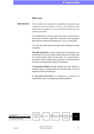 MERCADOS
DEFINICION Un mercado es un conjunto de consumidores potenciales que
comparten una necesidad o deseo y que podrían estar
dispuestos a satisfacerlo a través del intercambio de otros
elementos de valor.
Los integrantes de un mercado tienen tres características:
interés por la oferta, capacidad –económica, por ejemplo–
para realizar la transacción propuesta, y acceso al mercado.
A la hora de medir nuestro mercado deben distinguirse varios
conceptos:
Mercado potencial es aquel conjunto de consumidores que
manifiestan un nivel de interés suficientemente elevado hacia
una determinada oferta de mercado. Los consumidores
potenciales deben además tener ingresos lo suficientemente
elevados como para poder adquirir el producto.
El mercado atendido, llamado también mercado objetivo y
mercado meta, es aquella parte del mercado sobre el cual la
empresa localiza sus esfuerzos.
El mercado penetrado lo componen el conjunto de
consumidores que ya ha adquirido nuestro producto.
Contenido
Unidad 1 Marketing Estratégico 23
1.0 Introducción
1.1 Los conceptos básicos de marketing
1.2 La gestión de marketing
Necesidades,
deseos y
demandas
Productos
Valor, coste y
satisfacción
Intercambio,
transacciones
y relaciones
Mercados
 