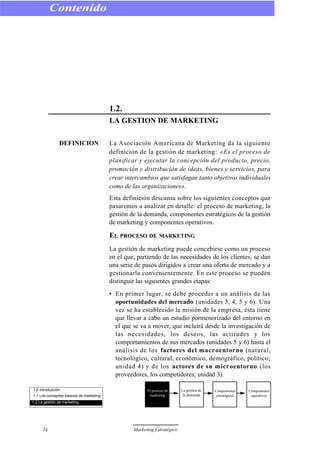 1.2.
LA GESTION DE MARKETING
DEFINICION La Asociación Americana de Marketing da la siguiente
definición de la gestión de marketing: «Es el proceso de
planificar y ejecutar la concepción del producto, precio,
promoción y distribución de ideas, bienes y servicios, para
crear intercambios que satisfagan tanto objetivos individuales
como de las organizaciones».
Esta definición descansa sobre los siguientes conceptos que
pasaremos a analizar en detalle: el proceso de marketing, la
gestión de la demanda, componentes estratégicos de la gestión
de marketing y componentes operativos.
EL PROCESO DE MARKETING
La gestión de marketing puede concebirse como un proceso
en el que, partiendo de las necesidades de los clientes, se dan
una serie de pasos dirigidos a crear una oferta de mercado y a
gestionarla convenientemente. En este proceso se pueden
distinguir las siguientes grandes etapas:
• En primer lugar, se debe proceder a un análisis de las
oportunidades del mercado (unidades 3, 4, 5 y 6). Una
vez se ha establecido la misión de la empresa, ésta tiene
que llevar a cabo un estudio pormenorizado del entorno en
el que se va a mover, que incluirá desde la investigación de
las necesidades, los deseos, las actitudes y los
comportamientos de sus mercados (unidades 5 y 6) hasta el
análisis de los factores del macroentorno (natural,
tecnológico, cultural, económico, demográfico, político;
unidad 4) y de los actores de su microentorno (los
proveedores, los competidores; unidad 3).
Contenido
24 Marketing Estratégico
1.0 Introducción
1.1 Los conceptos básicos de marketing
1.2 La gestión de marketing
El proceso de
marketing
La gestión de
la demanda
Componentes
estratégicos
Componentes
operativos
 