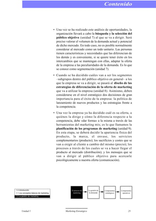 • Una vez se ha realizado este análisis de oportunidades, la
organización llevará a cabo la búsqueda y la selección del
público objetivo (unidad 7) al que se va a dirigir. Será
preciso valorar el volumen de la demanda actual y potencial
de dicho mercado. En todo caso, no es posible normalmente
considerar al mercado como un todo unitario. Las personas
tienen características y necesidades que las diferencian de
los demás y es conveniente, si se quiere tener éxito en los
intercambios que se mantengan con ellas, adaptar la oferta
de la empresa a las peculiaridades de la demanda. Es lo que
se conoce como segmentación (unidad 7).
• Cuando se ha decidido cuáles van a ser los segmentos
–subgrupos dentro del público objetivo en general– a los
que la empresa se va a dirigir, se pasará al diseño de las
estrategias de diferenciación de la oferta de marketing
que va a utilizar la empresa (unidad 8). Asimismo, deben
considerarse en el nivel estratégico dos decisiones de gran
importancia para el éxito de la empresa: la política de
lanzamiento de nuevos productos y las estrategias frente a
la competencia.
• Una vez la empresa ya ha decidido cuál es su oferta, a
quiénes la dirige y cómo la diferencia respecto a la
competencia, debe «dar forma» a la misma a través de las
herramientas del marketing mix; es lo que llamamos la
planificación de los programas de marketing (unidad 9).
En esta etapa, se deberá decidir la apariencia física del
producto, la marca, el envase, los servicios
complementarios (producto); los sacrificios y costes que se
van a exigir al cliente a cambio del mismo (precio); los
procesos a través de los cuales se va a hacer llegar el
producto al mercado (distribución); y los mensajes que se
van a dirigir al público objetivo para acercarle
psicológicamente a nuestra oferta (comunicación).
Contenido
Unidad 1 Marketing Estratégico 25
1.0 Introducción
1.1 Los conceptos básicos de marketing
1.2 La gestión de marketing
El proceso de
marketing
La gestión de
la demanda
Componentes
estratégicos
Componentes
operativos
 