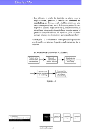 • Por último, el ciclo de decisión se cierra con la
organización, gestión y control del esfuerzo de
marketing, es decir, con el establecimiento de una
estructura organizativa a través de la que se puedan llevar a
la práctica todas las etapas anteriores y, simultáneamente, la
creación de instrumentos de control que permitan valorar el
grado de cumplimiento de los objetivos, para así poder
corregir a tiempo las desviaciones que se puedan producir.
En la figura 1.3 se resumen de forma gráfica los pasos que
pueden diferenciarse en la gestión del marketing de la
empresa.
EL PROCESO DE GESTION DE MARKETING
FIGURA 1.3
Contenido
26 Marketing Estratégico
Análisis de las
oportunidades
de marketing
Búsqueda y
selección de
público objetivo
Diseño de las
estrategias de
marketing
Planificación
de los programas
de marketing
Organización,
gestión y control
del esfuerzo
de marketing
1.0 Introducción
1.1 Los conceptos básicos de marketing
1.2 La gestión de marketing
El proceso de
marketing
La gestión de
la demanda
Componentes
estratégicos
Componentes
operativos
 