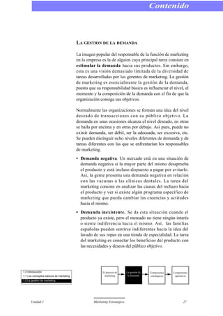 LA GESTION DE LA DEMANDA
La imagen popular del responsable de la función de marketing
en la empresa es la de alguien cuya principal tarea consiste en
estimular la demanda hacia sus productos. Sin embargo,
esta es una visión demasiado limitada de la diversidad de
tareas desarrolladas por los gerentes de marketing. La gestión
de marketing es esencialmente la gestión de la demanda,
puesto que su responsabilidad básica es influenciar el nivel, el
momento y la composición de la demanda con el fin de que la
organización consiga sus objetivos.
Normalmente las organizaciones se forman una idea del nivel
deseado de transacciones con su público objetivo. La
demanda en unas ocasiones alcanza el nivel deseado, en otras
se halla por encima y en otras por debajo. Así pues, puede no
existir demanda, ser débil, ser la adecuada, ser excesiva, etc.
Se pueden distinguir ocho niveles diferentes de demanda y de
tareas diferentes con las que se enfrentarían los responsables
de marketing.
• Demanda negativa. Un mercado está en una situación de
demanda negativa si la mayor parte del mismo desaprueba
el producto y está incluso dispuesto a pagar por evitarlo.
Así, la gente presenta una demanda negativa en relación
con las vacunas o las clínicas dentales. La tarea del
marketing consiste en analizar las causas del rechazo hacia
el producto y ver si existe algún programa específico de
marketing que pueda cambiar las creencias y actitudes
hacia el mismo.
• Demanda inexistente. Se da esta situación cuando el
producto ya existe, pero el mercado no tiene ningún interés
o siente indiferencia hacia el mismo. Así, las familias
españolas pueden sentirse indiferentes hacia la idea del
lavado de sus ropas en una tienda de especialidad. La tarea
del marketing es conectar los beneficios del producto con
las necesidades y deseos del público objetivo.
Contenido
Unidad 1 Marketing Estratégico 27
1.0 Introducción
1.1 Los conceptos básicos de marketing
1.2 La gestión de marketing
El proceso de
marketing
La gestión de
la demanda
Componentes
estratégicos
Componentes
operativos
 