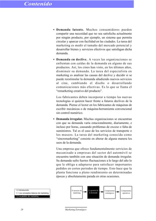 • Demanda latente. Muchos consumidores pueden
compartir una necesidad que no sea satisfecha actualmente
por ningún producto, por ejemplo, un sistema que permita
circular y aparcar con facilidad en las ciudades. La tarea del
marketing es medir el tamaño del mercado potencial y
desarrollar bienes y servicios efectivos que satisfagan dicha
demanda.
• Demanda en declive. A veces las organizaciones se
enfrentan con caídas de la demanda en alguno de sus
productos. Así, los cines han visto, en los últimos años,
disminuir su demanda. La tarea del especialista en
marketing es analizar las causas del declive y decidir si se
puede reestimular la demanda añadiendo nuevos servicios
al cine, cambiando el diseño o desarrollando
comunicaciones más efectivas. Es lo que se llama el
“remarketing creativo del producto”.
Los fabricantes deben incorporar a tiempo las nuevas
tecnologías si quieren hacer frente a futuros declives de la
demanda. Piense el lector en los fabricantes de máquinas de
escribir mecánicas o de máquina-herramienta convencional
sin control numérico.
• Demanda irregular. Muchas organizaciones se encuentran
con que su demanda varía estacionalmente, diariamente, e
incluso por horas, causando problemas de exceso o falta de
suministros. Tal es el caso de los servicios de transporte o
los museos. La tarea del marketing conocida como
“sincromarketing” consiste en alterar de alguna manera los
usos de la demanda.
Una empresa que ofrece fundamentalmente servicios de
mecanizado a empresas del sector del automóvil se
encuentra también con una situación de demanda irregular.
Su demanda sufre fuertes fluctuaciones a lo largo del año lo
que le obliga a adaptarse para satisfacer importantes
pedidos en cortos periodos de tiempo. Esto hace que la
planta funcione a pleno rendimiento en determinadas
épocas y absolutamente parada en otras ocasiones.
Contenido
28 Marketing Estratégico
1.0 Introducción
1.1 Los conceptos básicos de marketing
1.2 La gestión de marketing
El proceso de
marketing
La gestión de
la demanda
Componentes
estratégicos
Componentes
operativos
 