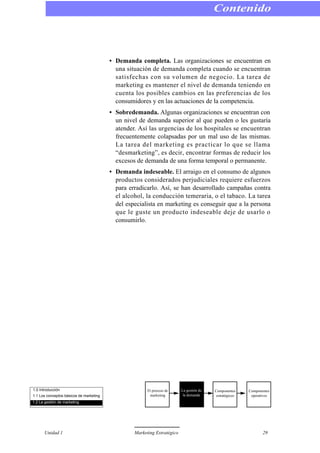 • Demanda completa. Las organizaciones se encuentran en
una situación de demanda completa cuando se encuentran
satisfechas con su volumen de negocio. La tarea de
marketing es mantener el nivel de demanda teniendo en
cuenta los posibles cambios en las preferencias de los
consumidores y en las actuaciones de la competencia.
• Sobredemanda. Algunas organizaciones se encuentran con
un nivel de demanda superior al que pueden o les gustaría
atender. Así las urgencias de los hospitales se encuentran
frecuentemente colapsadas por un mal uso de las mismas.
La tarea del marketing es practicar lo que se llama
“desmarketing”, es decir, encontrar formas de reducir los
excesos de demanda de una forma temporal o permanente.
• Demanda indeseable. El arraigo en el consumo de algunos
productos considerados perjudiciales requiere esfuerzos
para erradicarlo. Así, se han desarrollado campañas contra
el alcohol, la conducción temeraria, o el tabaco. La tarea
del especialista en marketing es conseguir que a la persona
que le guste un producto indeseable deje de usarlo o
consumirlo.
Contenido
Unidad 1 Marketing Estratégico 29
1.0 Introducción
1.1 Los conceptos básicos de marketing
1.2 La gestión de marketing
El proceso de
marketing
La gestión de
la demanda
Componentes
estratégicos
Componentes
operativos
 