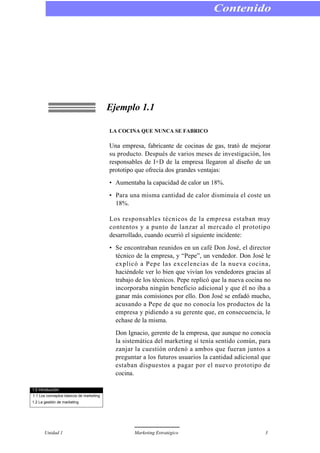 Ejemplo 1.1
LA COCINA QUE NUNCA SE FABRICO
Una empresa, fabricante de cocinas de gas, trató de mejorar
su producto. Después de varios meses de investigación, los
responsables de I+D de la empresa llegaron al diseño de un
prototipo que ofrecía dos grandes ventajas:
• Aumentaba la capacidad de calor un 18%.
• Para una misma cantidad de calor disminuía el coste un
18%.
Los responsables técnicos de la empresa estaban muy
contentos y a punto de lanzar al mercado el prototipo
desarrollado, cuando ocurrió el siguiente incidente:
• Se encontraban reunidos en un café Don José, el director
técnico de la empresa, y “Pepe”, un vendedor. Don José le
explicó a Pepe las excelencias de la nueva cocina,
haciéndole ver lo bien que vivían los vendedores gracias al
trabajo de los técnicos. Pepe replicó que la nueva cocina no
incorporaba ningún beneficio adicional y que él no iba a
ganar más comisiones por ello. Don José se enfadó mucho,
acusando a Pepe de que no conocía los productos de la
empresa y pidiendo a su gerente que, en consecuencia, le
echase de la misma.
Don Ignacio, gerente de la empresa, que aunque no conocía
la sistemática del marketing sí tenía sentido común, para
zanjar la cuestión ordenó a ambos que fueran juntos a
preguntar a los futuros usuarios la cantidad adicional que
estaban dispuestos a pagar por el nuevo prototipo de
cocina.
Contenido
Unidad 1 Marketing Estratégico 3
1.0 Introducción
1.1 Los conceptos básicos de marketing
1.2 La gestión de marketing
 