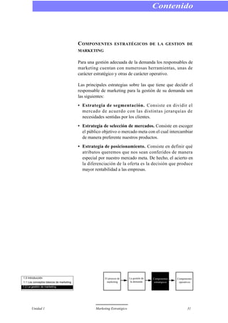 COMPONENTES ESTRATÉGICOS DE LA GESTION DE
MARKETING
Para una gestión adecuada de la demanda los responsables de
marketing cuentan con numerosas herramientas, unas de
carácter estratégico y otras de carácter operativo.
Las principales estrategias sobre las que tiene que decidir el
responsable de marketing para la gestión de su demanda son
las siguientes:
• Estrategia de segmentación. Consiste en dividir el
mercado de acuerdo con las distintas jerarquías de
necesidades sentidas por los clientes.
• Estrategia de selección de mercados. Consiste en escoger
el público objetivo o mercado meta con el cual intercambiar
de manera preferente nuestros productos.
• Estrategia de posicionamiento. Consiste en definir qué
atributos queremos que nos sean conferidos de manera
especial por nuestro mercado meta. De hecho, el acierto en
la diferenciación de la oferta es la decisión que produce
mayor rentabilidad a las empresas.
Contenido
Unidad 1 Marketing Estratégico 31
1.0 Introducción
1.1 Los conceptos básicos de marketing
1.2 La gestión de marketing
El proceso de
marketing
La gestión de
la demanda
Componentes
estratégicos
Componentes
operativos
 