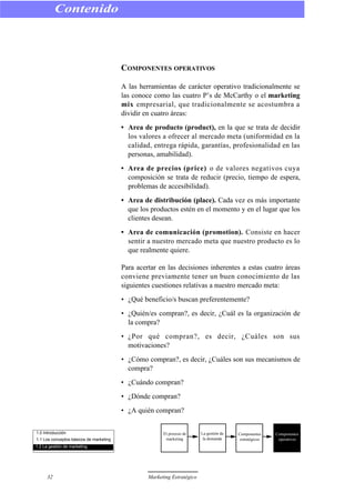 COMPONENTES OPERATIVOS
A las herramientas de carácter operativo tradicionalmente se
las conoce como las cuatro P’s de McCarthy o el marketing
mix empresarial, que tradicionalmente se acostumbra a
dividir en cuatro áreas:
• Area de producto (product), en la que se trata de decidir
los valores a ofrecer al mercado meta (uniformidad en la
calidad, entrega rápida, garantías, profesionalidad en las
personas, amabilidad).
• Area de precios (price) o de valores negativos cuya
composición se trata de reducir (precio, tiempo de espera,
problemas de accesibilidad).
• Area de distribución (place). Cada vez es más importante
que los productos estén en el momento y en el lugar que los
clientes desean.
• Area de comunicación (promotion). Consiste en hacer
sentir a nuestro mercado meta que nuestro producto es lo
que realmente quiere.
Para acertar en las decisiones inherentes a estas cuatro áreas
conviene previamente tener un buen conocimiento de las
siguientes cuestiones relativas a nuestro mercado meta:
• ¿Qué beneficio/s buscan preferentemente?
• ¿Quién/es compran?, es decir, ¿Cuál es la organización de
la compra?
• ¿Por qué compran?, es decir, ¿Cuáles son sus
motivaciones?
• ¿Cómo compran?, es decir, ¿Cuáles son sus mecanismos de
compra?
• ¿Cuándo compran?
• ¿Dónde compran?
• ¿A quién compran?
Contenido
32 Marketing Estratégico
1.0 Introducción
1.1 Los conceptos básicos de marketing
1.2 La gestión de marketing
El proceso de
marketing
La gestión de
la demanda
Componentes
estratégicos
Componentes
operativos
 