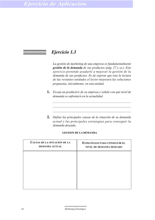 Ejercicio 1.3
La gestión de marketing de una empresa es fundamentalmente
gestión de la demanda de sus productos (pág. 27 y ss.). Este
ejercicio pretende ayudarle a mejorar la gestión de la
demanda de sus productos. Es de esperar que tras la lectura
de las restantes unidades el lector mejorará las soluciones
propuestas, inicialmente, en esta unidad.
1. Escoja un producto/s de su empresa y señale con qué nivel de
demanda se enfrenta/n en la actualidad.
2. Defina las principales causas de la situación de su demanda
actual y las principales estrategias para conseguir la
demanda deseada.
GESTION DE LA DEMANDA
Ejercicio de Aplicación
34 Marketing Estratégico
CAUSAS DE LA SITUACION DE LA
DEMANDA ACTUAL
ESTRATEGIAS PARA CONSEGUIR EL
NIVEL DE DEMANDA DESEADO
 