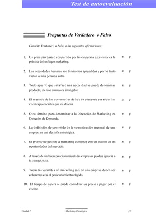 Unidad 1 Marketing Estratégico 35
Preguntas de Verdadero o Falso
Conteste Verdadero o Falso a las siguientes afirmaciones:
1. Un principio básico compartido por las empresas excelentes es la
práctica del enfoque marketing.
2. Las necesidades humanas son fenómenos aprendidos y por lo tanto
varían de una persona a otra.
3. Todo aquello que satisface una necesidad se puede denominar
producto, incluso cuando es intangible.
4. El mercado de los automóviles de lujo se compone por todos los
clientes potenciales que los desean.
5. Otro término para denominar a la Dirección de Marketing es
Dirección de Demanda.
6. La definición de contenido de la comunicación mensual de una
empresa es una decisión estratégica.
7. El proceso de gestión de marketing comienza con un análisis de las
oportunidades del mercado.
8. A través de un buen posicionamiento las empresas pueden ignorar a
la competencia.
9. Todas las variables del marketing mix de una empresa deben ser
coherentes con el posicionamiento elegido.
10. El tiempo de espera se puede considerar un precio a pagar por el
cliente.
Test de autoevaluación
V F
V F
V F
V F
V F
V F
V F
V F
V F
V F
 