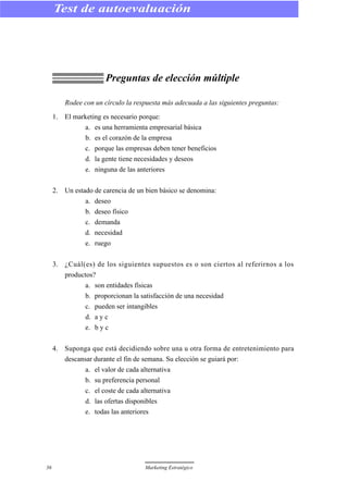 Preguntas de elección múltiple
Rodee con un círculo la respuesta más adecuada a las siguientes preguntas:
1. El marketing es necesario porque:
a. es una herramienta empresarial básica
b. es el corazón de la empresa
c. porque las empresas deben tener beneficios
d. la gente tiene necesidades y deseos
e. ninguna de las anteriores
2. Un estado de carencia de un bien básico se denomina:
a. deseo
b. deseo físico
c. demanda
d. necesidad
e. ruego
3. ¿Cuál(es) de los siguientes supuestos es o son ciertos al referirnos a los
productos?
a. son entidades físicas
b. proporcionan la satisfacción de una necesidad
c. pueden ser intangibles
d. a y c
e. b y c
4. Suponga que está decidiendo sobre una u otra forma de entretenimiento para
descansar durante el fin de semana. Su elección se guiará por:
a. el valor de cada alternativa
b. su preferencia personal
c. el coste de cada alternativa
d. las ofertas disponibles
e. todas las anteriores
36 Marketing Estratégico
Test de autoevaluación
 