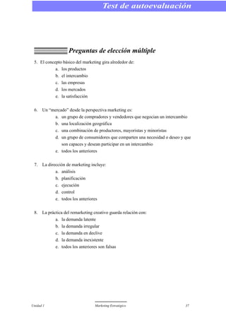 Preguntas de elección múltiple
5. El concepto básico del marketing gira alrededor de:
a. los productos
b. el intercambio
c. las empresas
d. los mercados
e. la satisfacción
6. Un “mercado” desde la perspectiva marketing es:
a. un grupo de compradores y vendedores que negocian un intercambio
b. una localización geográfica
c. una combinación de productores, mayoristas y minoristas
d. un grupo de consumidores que comparten una necesidad o deseo y que
son capaces y desean participar en un intercambio
e. todos los anteriores
7. La dirección de marketing incluye:
a. análisis
b. planificación
c. ejecución
d. control
e. todos los anteriores
8. La práctica del remarketing creativo guarda relación con:
a. la demanda latente
b. la demanda irregular
c. la demanda en declive
d. la demanda inexistente
e. todos los anteriores son falsas
Unidad 1 Marketing Estratégico 37
Test de autoevaluación
 