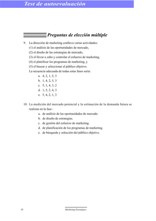 Preguntas de elección múltiple
9. La dirección de marketing conlleva varias actividades:
(1) el análisis de las oportunidades de mercado,
(2) el diseño de las estrategias de mercado,
(3) el llevar a cabo y controlar el esfuerzo de marketing,
(4) el planificar los programas de marketing, y
(5) el buscar y seleccionar el público objetivo.
La secuencia adecuada de todas estas fases sería:
a. 4, 2, 1, 5, 3
b. 1, 4, 2, 5, 3
c. 5, 1, 4, 3, 2
d. 1, 5, 2, 4, 3
e. 5, 4, 2, 1, 3
10. La medición del mercado potencial y la estimación de la demanda futura se
realizan en la fase :
a. de análisis de las oportunidades de mercado
b. de diseño de estrategias.
c. de gestión del esfuerzo de marketing.
d. de planificación de los programas de marketing.
e. de búsqueda y selección del público objetivo.
38 Marketing Estratégico
Test de autoevaluación
 