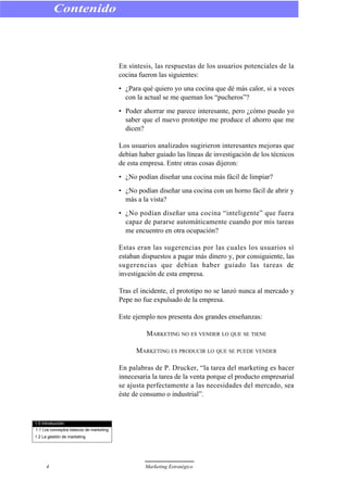 En síntesis, las respuestas de los usuarios potenciales de la
cocina fueron las siguientes:
• ¿Para qué quiero yo una cocina que dé más calor, si a veces
con la actual se me queman los “pucheros”?
• Poder ahorrar me parece interesante, pero ¿cómo puedo yo
saber que el nuevo prototipo me produce el ahorro que me
dicen?
Los usuarios analizados sugirieron interesantes mejoras que
debían haber guiado las líneas de investigación de los técnicos
de esta empresa. Entre otras cosas dijeron:
• ¿No podían diseñar una cocina más fácil de limpiar?
• ¿No podían diseñar una cocina con un horno fácil de abrir y
más a la vista?
• ¿No podían diseñar una cocina “inteligente” que fuera
capaz de pararse automáticamente cuando por mis tareas
me encuentro en otra ocupación?
Estas eran las sugerencias por las cuales los usuarios sí
estaban dispuestos a pagar más dinero y, por consiguiente, las
sugerencias que debían haber guiado las tareas de
investigación de esta empresa.
Tras el incidente, el prototipo no se lanzó nunca al mercado y
Pepe no fue expulsado de la empresa.
Este ejemplo nos presenta dos grandes enseñanzas:
MARKETING NO ES VENDER LO QUE SE TIENE
MARKETING ES PRODUCIR LO QUE SE PUEDE VENDER
En palabras de P. Drucker, “la tarea del marketing es hacer
innecesaria la tarea de la venta porque el producto empresarial
se ajusta perfectamente a las necesidades del mercado, sea
éste de consumo o industrial”.
Contenido
4 Marketing Estratégico
1.0 Introducción
1.1 Los conceptos básicos de marketing
1.2 La gestión de marketing
 
