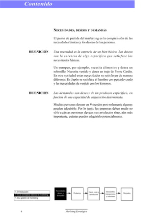 NECESIDADES, DESEOS Y DEMANDAS
El punto de partida del marketing es la comprensión de las
necesidades básicas y los deseos de las personas.
DEFINICION Una necesidad es la carencia de un bien básico. Los deseos
son la carencia de algo específico que satisface las
necesidades básicas.
Un europeo, por ejemplo, necesita alimentos y desea un
solomillo. Necesita vestido y desea un traje de Pierre Cardin.
En otra sociedad estas necesidades se satisfacen de manera
diferente: En Japón se satisface el hambre con pescado crudo
y las necesidades de vestido con los kimonos.
DEFINICION Las demandas son deseos de un producto específico, en
función de una capacidad de adquisición determinada.
Muchas personas desean un Mercedes pero solamente algunas
pueden adquirirlo. Por lo tanto, las empresas deben medir no
sólo cuántas personas desean sus productos sino, aún más
importante, cuántas pueden adquirirlo potencialmente.
Contenido
6 Marketing Estratégico
1.0 Introducción
1.1 Los conceptos básicos de marketing
1.2 La gestión de marketing
Necesidades,
deseos y
demandas
Productos
Valor, coste y
satisfacción
Intercambio,
transacciones
y relaciones
Mercados
 
