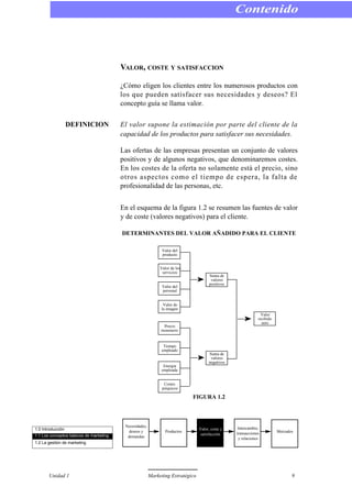VALOR, COSTE Y SATISFACCION
¿Cómo eligen los clientes entre los numerosos productos con
los que pueden satisfacer sus necesidades y deseos? El
concepto guía se llama valor.
DEFINICION El valor supone la estimación por parte del cliente de la
capacidad de los productos para satisfacer sus necesidades.
Las ofertas de las empresas presentan un conjunto de valores
positivos y de algunos negativos, que denominaremos costes.
En los costes de la oferta no solamente está el precio, sino
otros aspectos como el tiempo de espera, la falta de
profesionalidad de las personas, etc.
En el esquema de la figura 1.2 se resumen las fuentes de valor
y de coste (valores negativos) para el cliente.
DETERMINANTES DEL VALOR AÑADIDO PARA EL CLIENTE
FIGURA 1.2
Contenido
Unidad 1 Marketing Estratégico 9
Valor del
producto
Valor de los
servicios
Valor del
personal
Valor de
la imagen
Precio
monetario
Tiempo
empleado
Energia
empleada
Costes
psíquicos
Suma de
valores
positivos
Suma de
valores
negativos
Valor
recibido
neto
1.0 Introducción
1.1 Los conceptos básicos de marketing
1.2 La gestión de marketing
Necesidades,
deseos y
demandas
Productos
Valor, coste y
satisfacción
Intercambio,
transacciones
y relaciones
Mercados
 