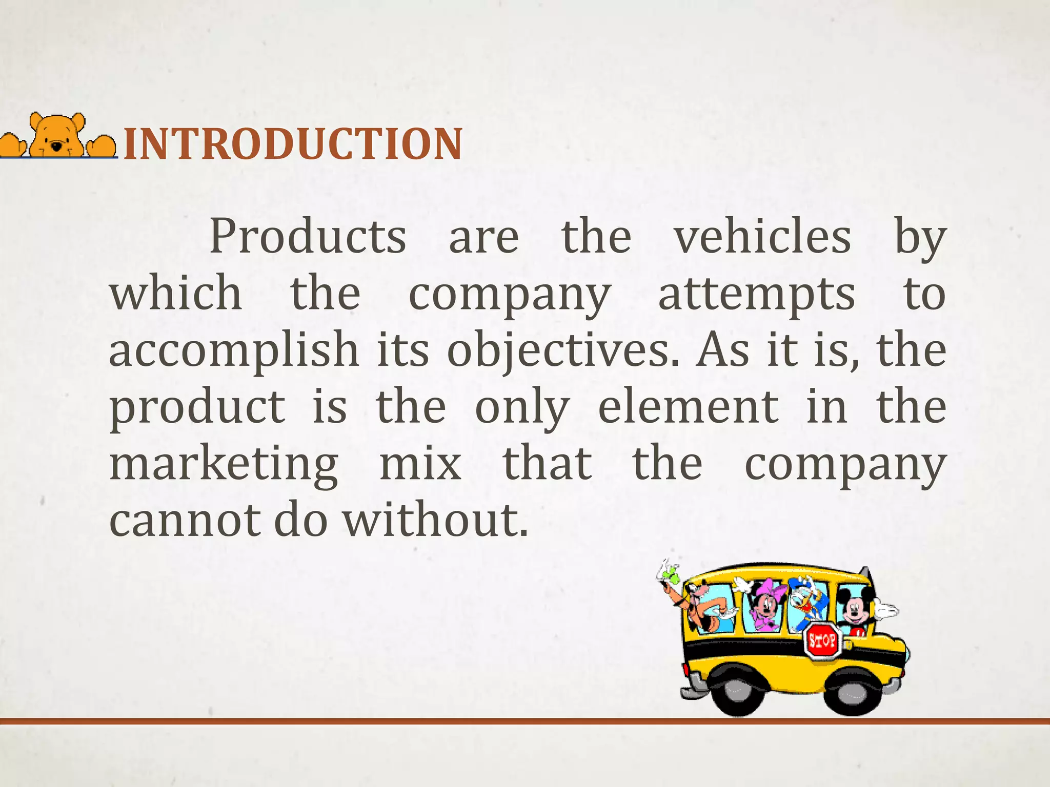 INTRODUCTION
Products are the vehicles by
which the company attempts to
accomplish its objectives. As it is, the
product is the only element in the
marketing mix that the company
cannot do without.