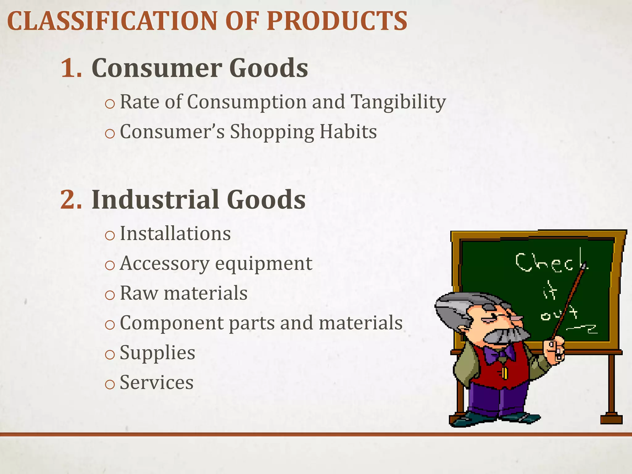 CLASSIFICATION OF PRODUCTS
1. Consumer Goods
oRate of Consumption and Tangibility
oConsumer’s Shopping Habits
2. Industrial Goods
oInstallations
oAccessory equipment
oRaw materials
oComponent parts and materials
oSupplies
oServices