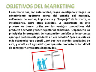 • Es necesario que, con anterioridad, hayan investigado y tengan un
conocimiento oportuno acerca del tamaño del mercado,
volúmenes de ventas, importancia y "lenguaje" de la marca, e
instalaciones, entre otros aspectos. Lo importante en este
proceso, es buscar cuáles son las ventajas competitivas del
producto o servicio y saber explotarlas al máximo. Responder a las
principales interrogantes del consumidor también es importante:
¿por qué prefiero este producto en vez del otro? ¿por qué éste es
más económico que aquel? ¿por qué hay grandes cantidades de
éste, y aquél está agotado? ¿por qué este producto es tan difícil
de conseguir?, entra otras inquietudes.
 