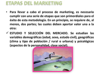 • Para llevar a cabo el proceso de marketing, es necesario
cumplir con una serie de etapas que son primordiales para el
éxito de esta metodología. En un principio, se requiere de, al
menos, dos partes; las cuales deben aportar valor una a la
otra:
 ESTUDIO Y SELECCIÓN DEL MERCADO. Se estudian las
variables demográficas (edad, sexo, estado civil), geográficas
(clima y tipo de población / rural o urbana) y psicológicas
(aspectos de la personalidad, clase social).
 