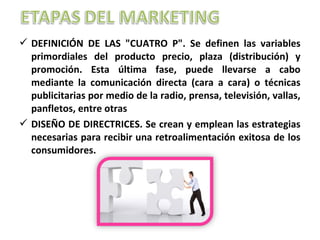 DEFINICIÓN DE LAS "CUATRO P". Se definen las variables
primordiales del producto precio, plaza (distribución) y
promoción. Esta última fase, puede llevarse a cabo
mediante la comunicación directa (cara a cara) o técnicas
publicitarias por medio de la radio, prensa, televisión, vallas,
panfletos, entre otras
 DISEÑO DE DIRECTRICES. Se crean y emplean las estrategias
necesarias para recibir una retroalimentación exitosa de los
consumidores.
 