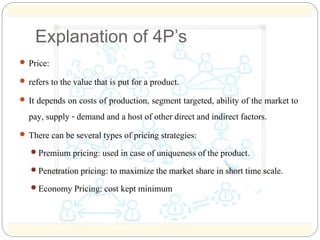 Explanation of 4P’s 
 Price: 
 refers to the value that is put for a product. 
 It depends on costs of production, segm...
