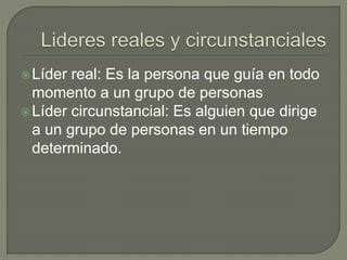 Líder real: Es la persona que guía en todo 
momento a un grupo de personas 
Líder circunstancial: Es alguien que dirige 
a un grupo de personas en un tiempo 
determinado. 
 