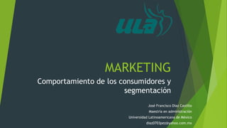 MARKETING 
Comportamiento de los consumidores y 
segmentación 
José Francisco Díaz Castillo 
Maestría en administración 
Universidad Latinoamericana de México 
diaz0703pez@yahoo.com.mx 
 