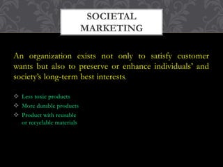 An organization exists not only to satisfy customer 
wants but also to preserve or enhance individuals’ and 
society’s long-term best interests. 
 Less toxic products 
 More durable products 
 Product with reusable 
or recyclable materials 
SOCIETAL 
MARKETING 
 