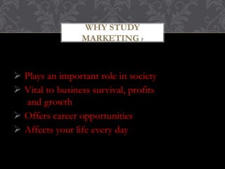 WHY STUDY 
MARKETING ? 
 Plays an important role in society 
 Vital to business survival, profits 
and growth 
 Offers career opportunities 
 Affects your life every day 
 